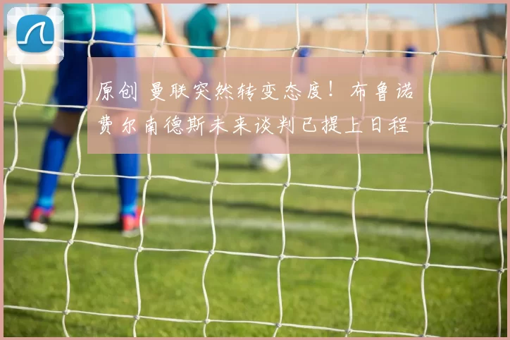 原创 曼联突然转变态度！布鲁诺・费尔南德斯未来谈判已提上日程