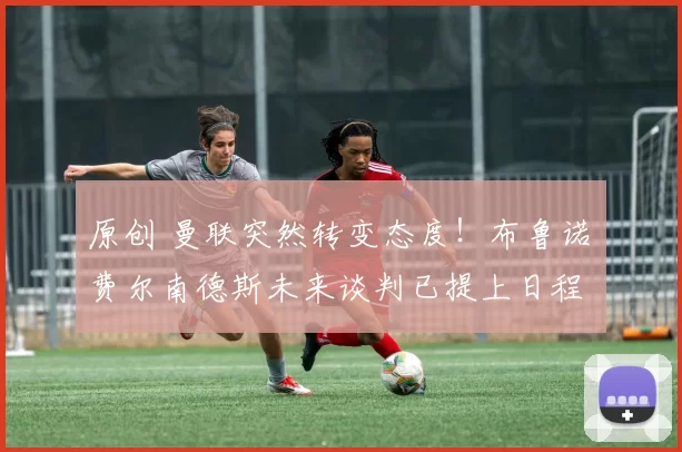 原创 曼联突然转变态度！布鲁诺・费尔南德斯未来谈判已提上日程