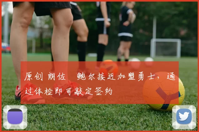 原创 朗佐・鲍尔接近加盟勇士，通过体检即可敲定签约