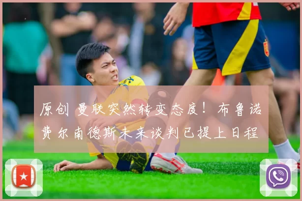 原创 曼联突然转变态度！布鲁诺・费尔南德斯未来谈判已提上日程