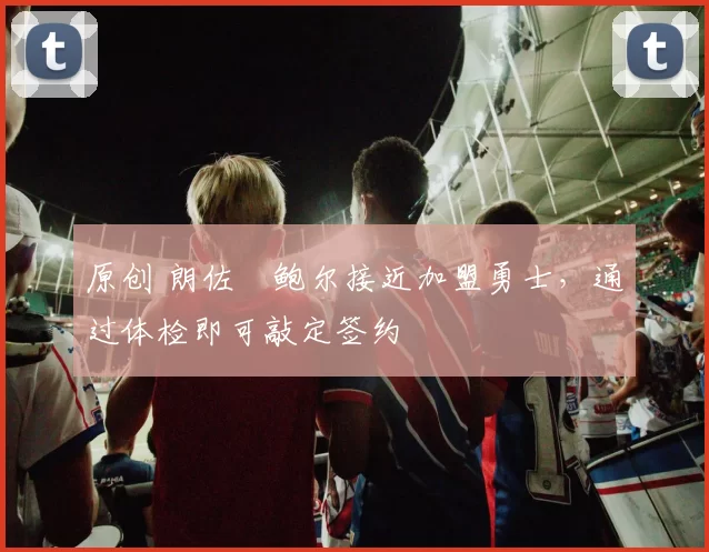 原创 朗佐・鲍尔接近加盟勇士，通过体检即可敲定签约