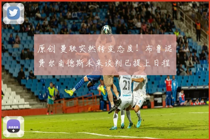 原创 曼联突然转变态度！布鲁诺・费尔南德斯未来谈判已提上日程