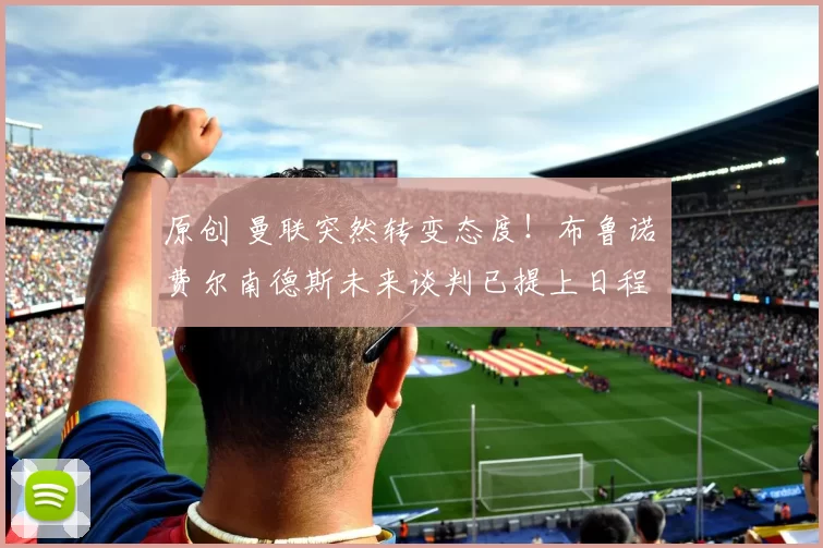 原创 曼联突然转变态度！布鲁诺・费尔南德斯未来谈判已提上日程