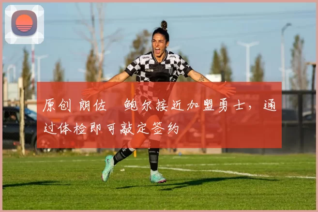 原创 朗佐・鲍尔接近加盟勇士，通过体检即可敲定签约