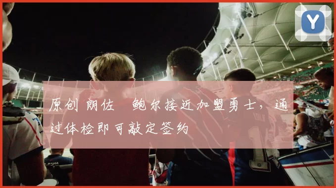 原创 朗佐・鲍尔接近加盟勇士，通过体检即可敲定签约