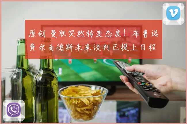 原创 曼联突然转变态度！布鲁诺・费尔南德斯未来谈判已提上日程