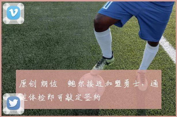 原创 朗佐・鲍尔接近加盟勇士，通过体检即可敲定签约