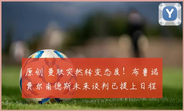 原创 曼联突然转变态度！布鲁诺・费尔南德斯未来谈判已提上日程