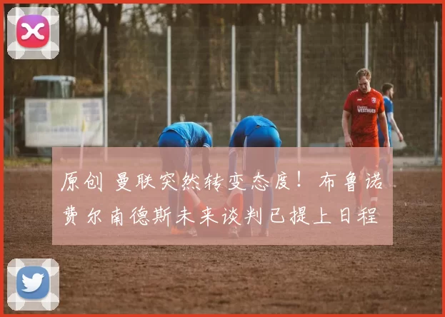 原创 曼联突然转变态度！布鲁诺・费尔南德斯未来谈判已提上日程