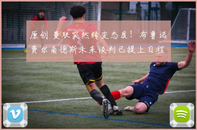 原创 曼联突然转变态度！布鲁诺・费尔南德斯未来谈判已提上日程