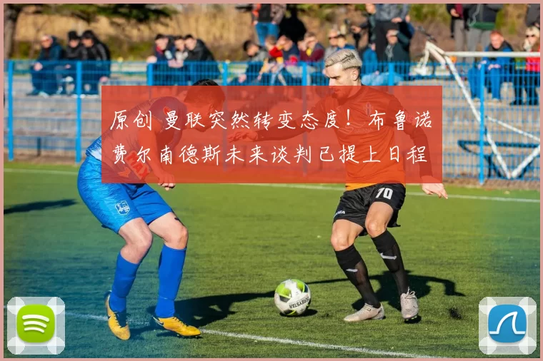 原创 曼联突然转变态度！布鲁诺・费尔南德斯未来谈判已提上日程