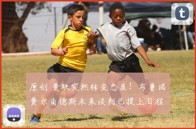 原创 曼联突然转变态度！布鲁诺・费尔南德斯未来谈判已提上日程