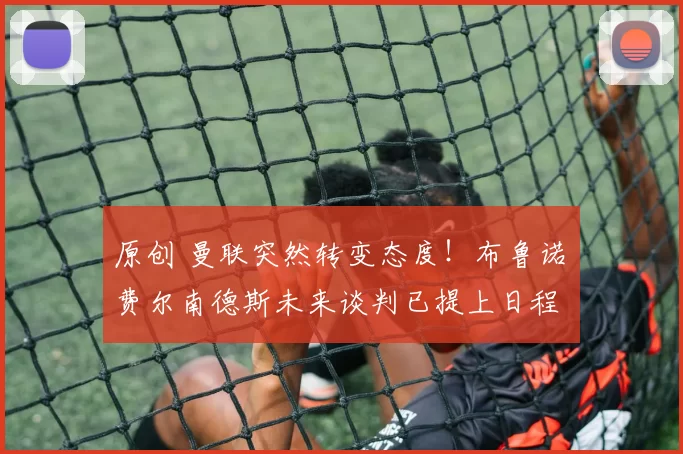 原创 曼联突然转变态度！布鲁诺・费尔南德斯未来谈判已提上日程