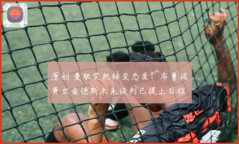 原创 曼联突然转变态度！布鲁诺・费尔南德斯未来谈判已提上日程