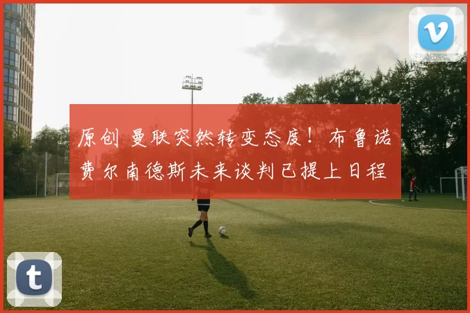 原创 曼联突然转变态度！布鲁诺・费尔南德斯未来谈判已提上日程