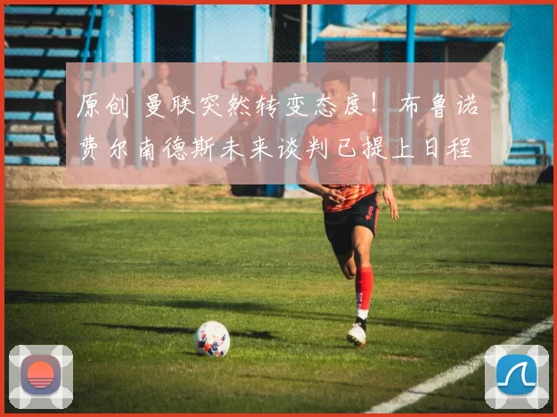 原创 曼联突然转变态度！布鲁诺・费尔南德斯未来谈判已提上日程
