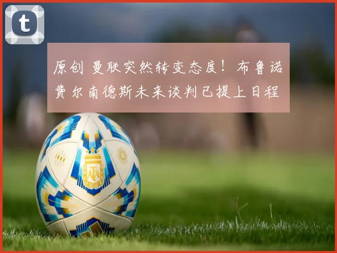 原创 曼联突然转变态度！布鲁诺・费尔南德斯未来谈判已提上日程