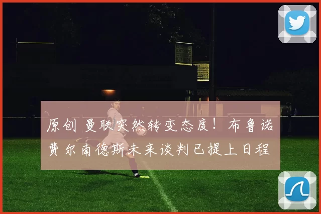 原创 曼联突然转变态度！布鲁诺・费尔南德斯未来谈判已提上日程