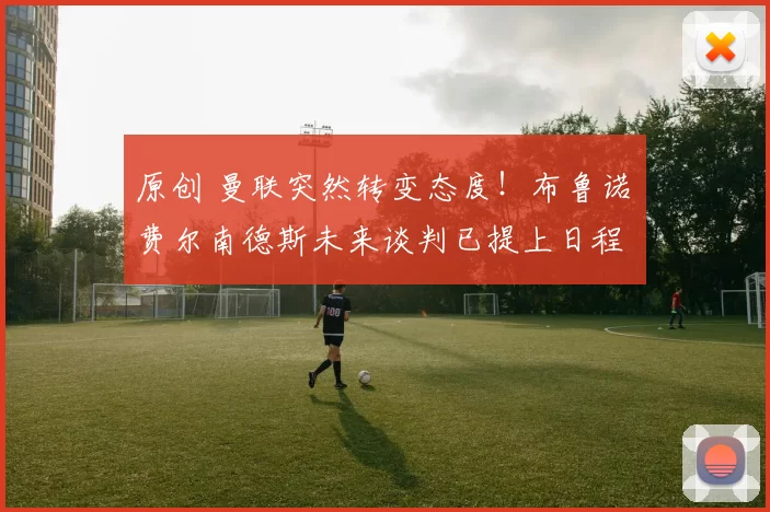 原创 曼联突然转变态度！布鲁诺・费尔南德斯未来谈判已提上日程