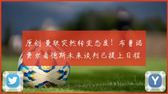 原创 曼联突然转变态度！布鲁诺・费尔南德斯未来谈判已提上日程