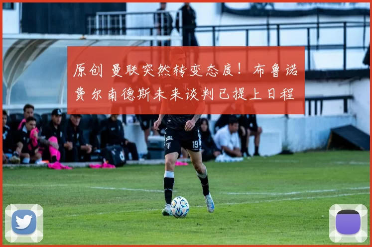 原创 曼联突然转变态度！布鲁诺・费尔南德斯未来谈判已提上日程