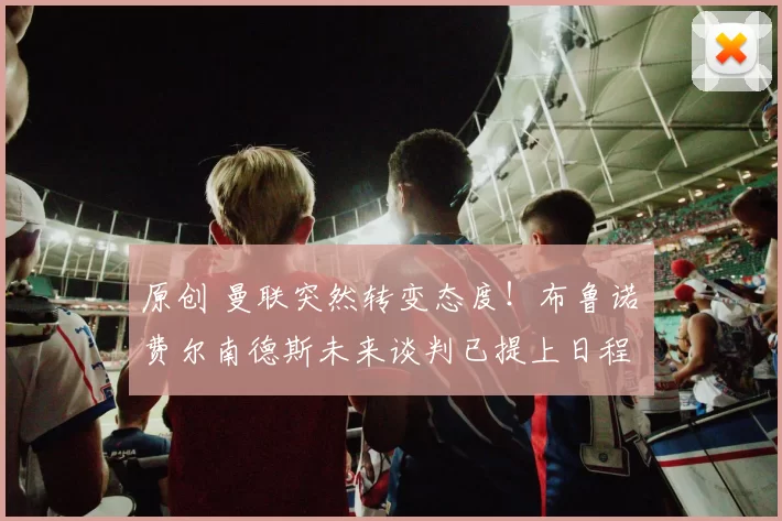 原创 曼联突然转变态度！布鲁诺・费尔南德斯未来谈判已提上日程