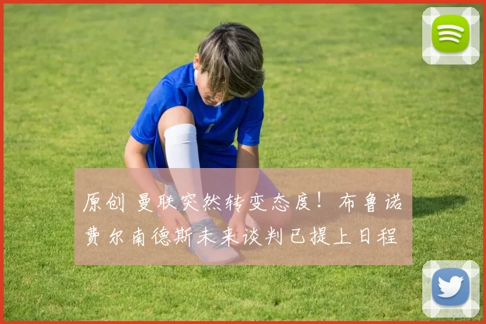 原创 曼联突然转变态度！布鲁诺・费尔南德斯未来谈判已提上日程