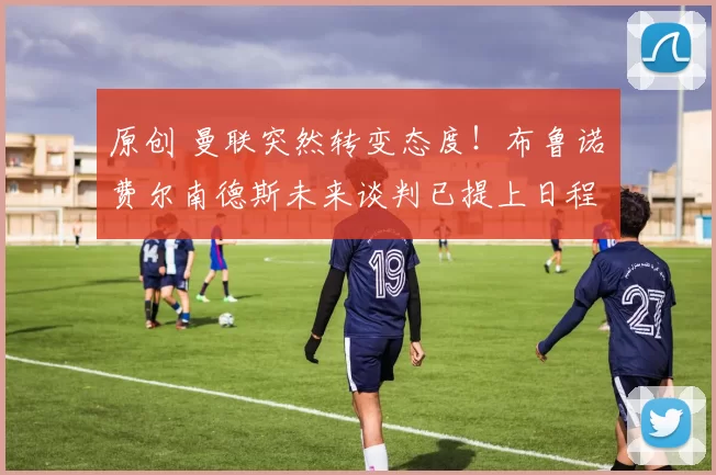 原创 曼联突然转变态度！布鲁诺・费尔南德斯未来谈判已提上日程