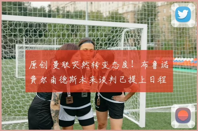 原创 曼联突然转变态度！布鲁诺・费尔南德斯未来谈判已提上日程