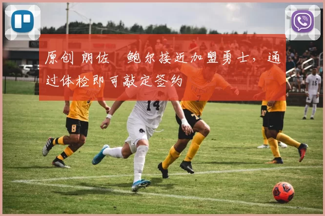 原创 朗佐・鲍尔接近加盟勇士，通过体检即可敲定签约