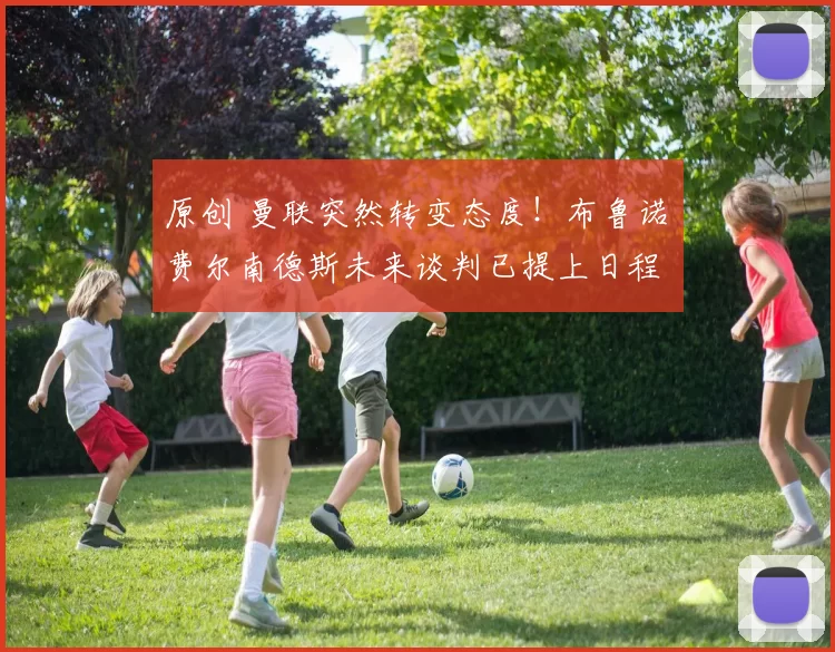 原创 曼联突然转变态度！布鲁诺・费尔南德斯未来谈判已提上日程