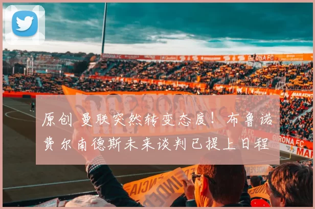 原创 曼联突然转变态度！布鲁诺・费尔南德斯未来谈判已提上日程