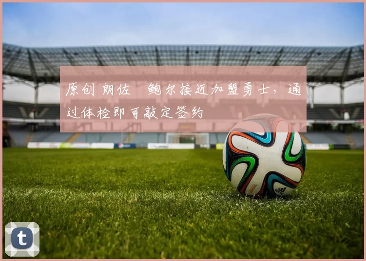 原创 朗佐・鲍尔接近加盟勇士，通过体检即可敲定签约