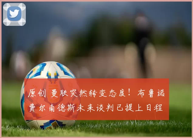 原创 曼联突然转变态度！布鲁诺・费尔南德斯未来谈判已提上日程