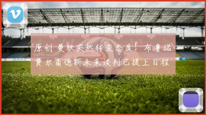 原创 曼联突然转变态度！布鲁诺・费尔南德斯未来谈判已提上日程