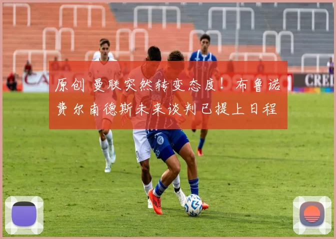 原创 曼联突然转变态度！布鲁诺・费尔南德斯未来谈判已提上日程