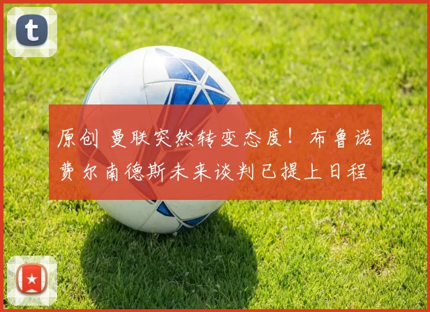 原创 曼联突然转变态度！布鲁诺・费尔南德斯未来谈判已提上日程