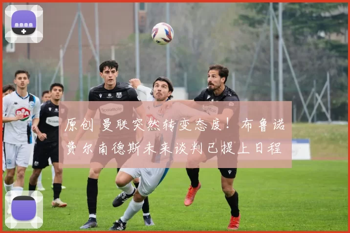 原创 曼联突然转变态度！布鲁诺・费尔南德斯未来谈判已提上日程