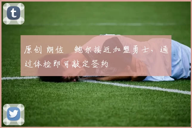 原创 朗佐・鲍尔接近加盟勇士，通过体检即可敲定签约