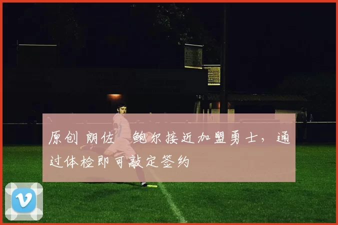 原创 朗佐・鲍尔接近加盟勇士，通过体检即可敲定签约