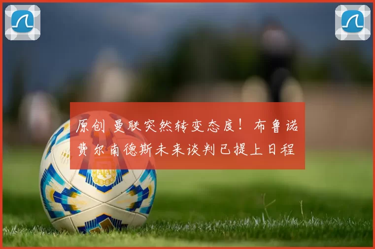 原创 曼联突然转变态度！布鲁诺・费尔南德斯未来谈判已提上日程