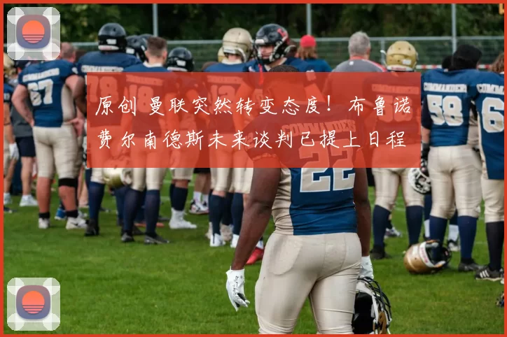 原创 曼联突然转变态度！布鲁诺・费尔南德斯未来谈判已提上日程