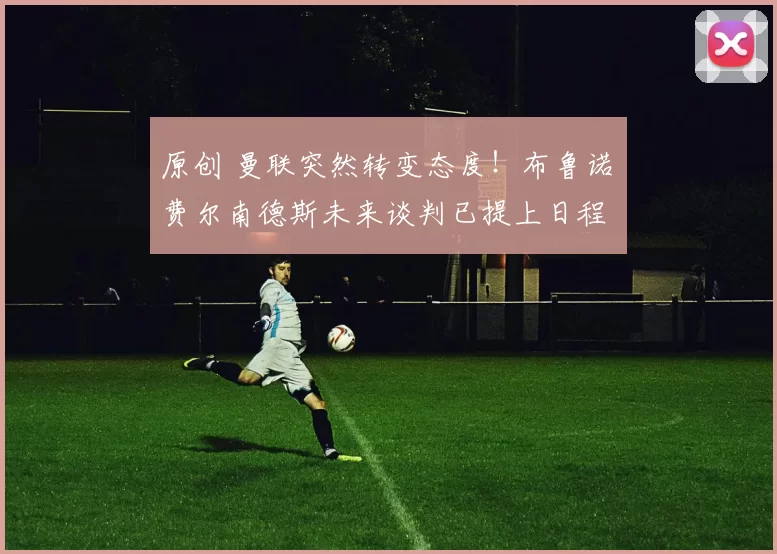 原创 曼联突然转变态度！布鲁诺・费尔南德斯未来谈判已提上日程