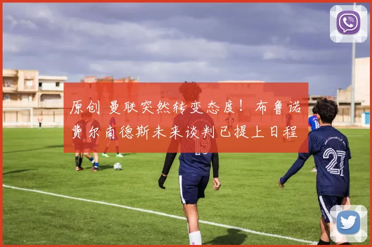 原创 曼联突然转变态度！布鲁诺・费尔南德斯未来谈判已提上日程