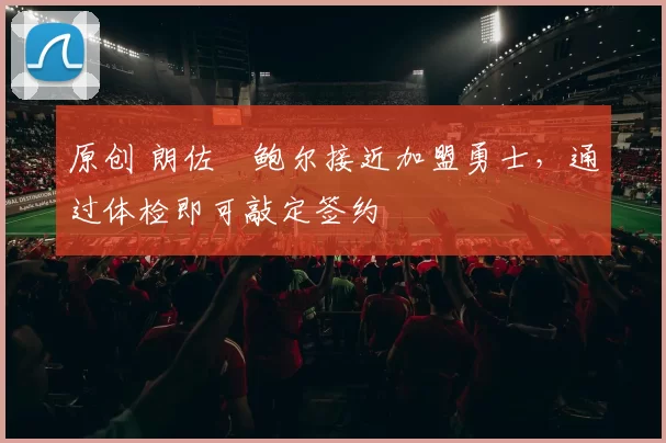 原创 朗佐・鲍尔接近加盟勇士，通过体检即可敲定签约
