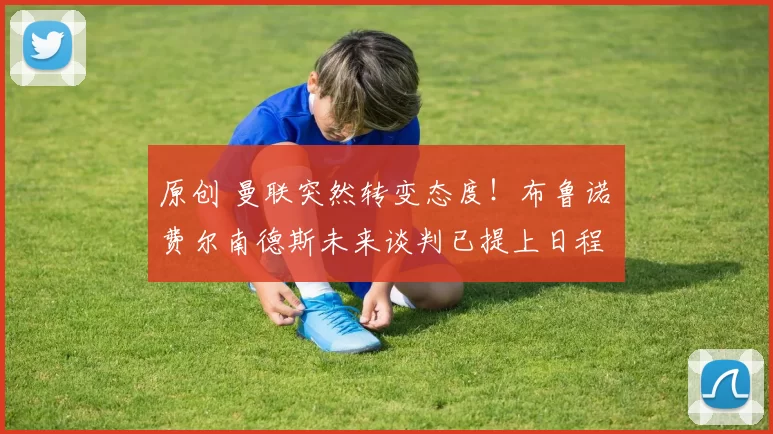 原创 曼联突然转变态度！布鲁诺・费尔南德斯未来谈判已提上日程