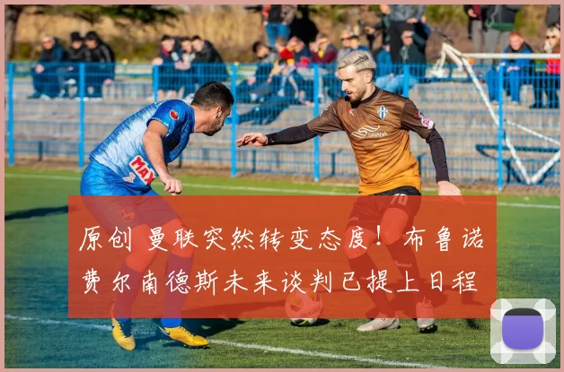 原创 曼联突然转变态度！布鲁诺・费尔南德斯未来谈判已提上日程