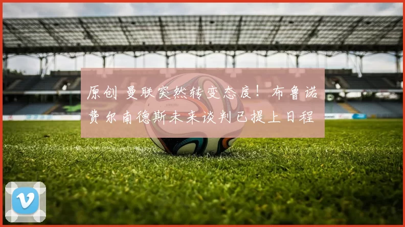 原创 曼联突然转变态度！布鲁诺・费尔南德斯未来谈判已提上日程