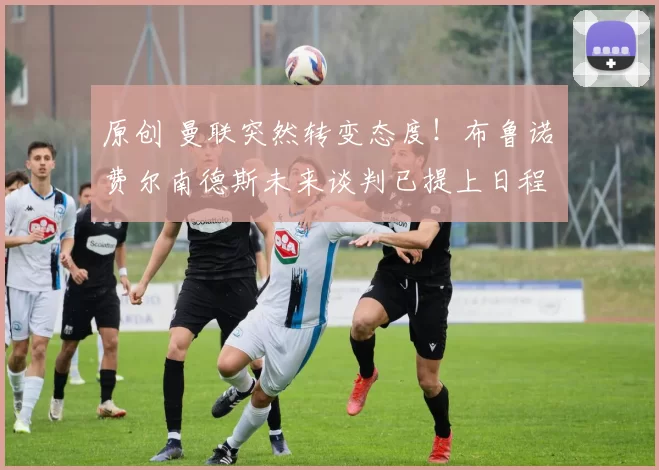 原创 曼联突然转变态度！布鲁诺・费尔南德斯未来谈判已提上日程