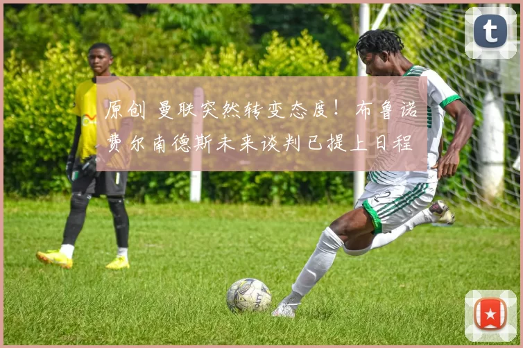 原创 曼联突然转变态度！布鲁诺・费尔南德斯未来谈判已提上日程